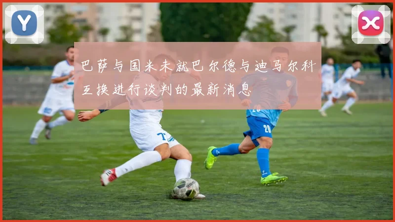 巴萨与国米未就巴尔德与迪马尔科互换进行谈判的最新消息
