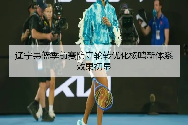 辽宁男篮季前赛防守轮转优化杨鸣新体系效果初显